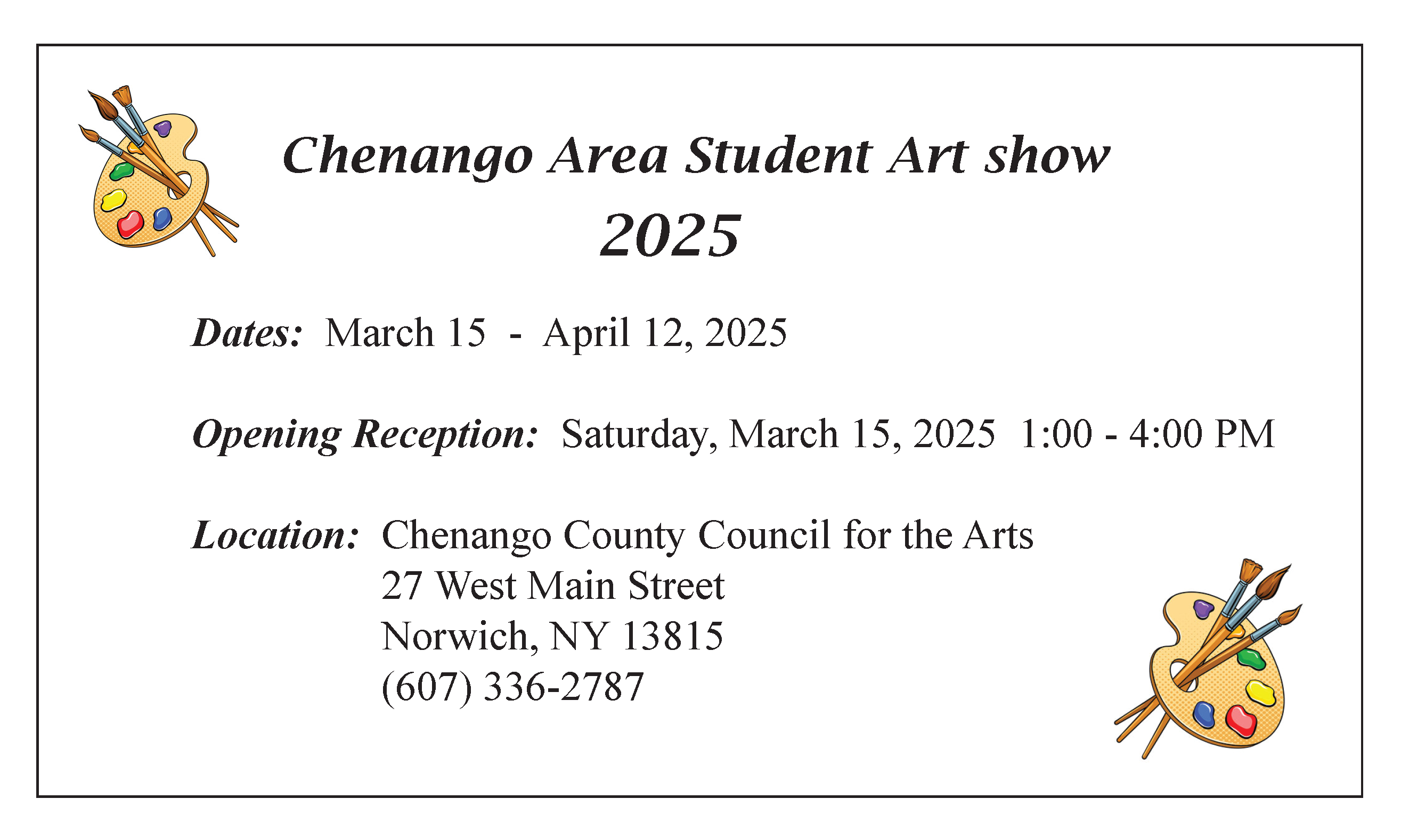 Chenango Area Student Art Show 2025 Dates March 15 - April 12, 2025 Opening Reception Saturday, March 15, 2025 1:00 p.m. - 4:00 p.m. Location Chengango County Council for the Arts 27 West Main Street Norwich, NY, 13815 (607) 336-2787