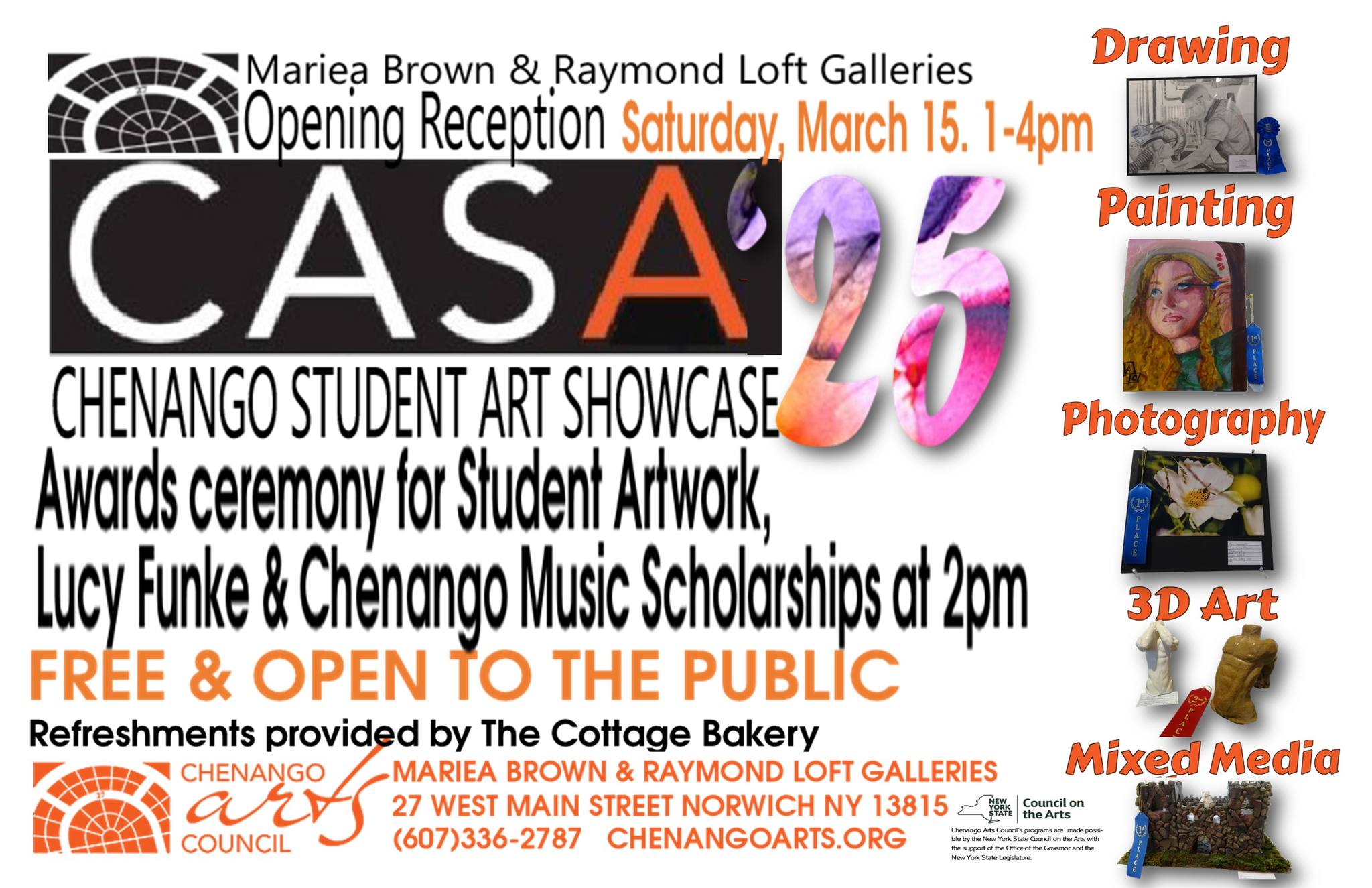 Mariea Brown and Raymond Loft Galleries Opening REception Saturday March 15, 1-4 p.m. CASA 25 Chenango Student Art SHowcase Awards Ceremony for student artwork Lucy Funke & Chenango Music Scholarships at 2 p.m. Free and open to the public Refreshments provided by the Cottage Bakery Mariea Brown and Raymond Loft Galleries 27 West Main Street Norwich NY 13815 (607) 336-2787 Chenango Arts.org Drawing Painting Photography 3D Art Mixed Media