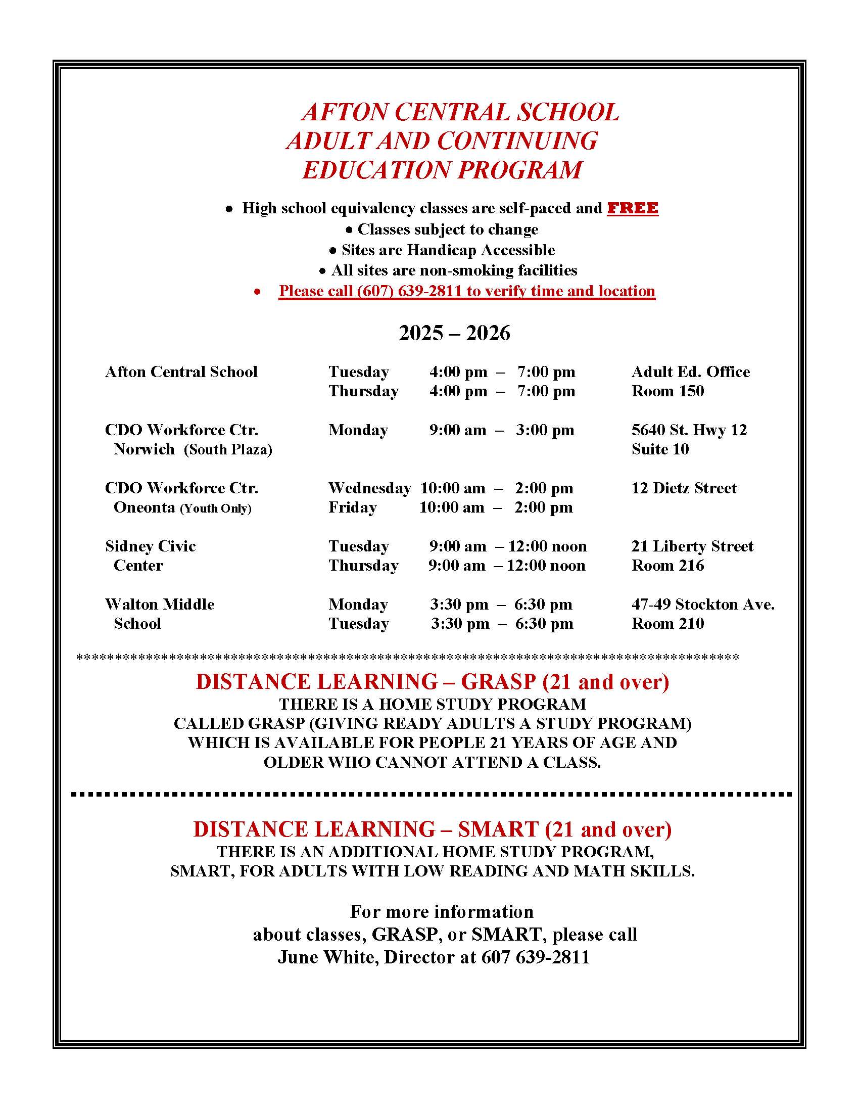 AFTON CENTRAL SCHOOL ADULT AND CONTINUING EDUCATION PROGRAM  •  High school equivalency classes are self-paced and FREE • Classes subject to change • Sites are Handicap Accessible •	All sites are non-smoking facilities  •	Please call (607) 639-2811 to verify time and location  2025 – 2026      Afton Central School     	Tuesday	4:00 pm  –   7:00 pm       	Adult Ed. Office                 					Thursday	4:00 pm  –   7:00 pm       	Room 150      CDO Workforce Ctr.     	Monday	9:00 am  –   3:00 pm		5640 St. Hwy 12        Norwich  (South Plaza)                                         				Suite 10                                                               					     CDO Workforce Ctr.    		Wednesday  10:00 am  –   2:00 pm		12 Dietz Street       Oneonta (Youth Only)  		Friday          10:00 am  –   2:00 pm	 							     Sidney Civic			Tuesday	9:00 am  – 12:00 noon	21 Liberty Street       Center				Thursday       9:00 am  – 12:00 noon	Room 216       Walton Middle			Monday          3:30 pm  –  6:30 pm		47-49 Stockton Ave.       School 				Tuesday          3:30 pm  –  6:30 pm		Room 210  ************************************************************************************** DISTANCE LEARNING – GRASP (21 and over) THERE IS A HOME STUDY PROGRAM CALLED GRASP (GIVING READY ADULTS A STUDY PROGRAM)  WHICH IS AVAILABLE FOR PEOPLE 21 YEARS OF AGE AND OLDER WHO CANNOT ATTEND A CLASS.   DISTANCE LEARNING – SMART (21 and over)  THERE IS AN ADDITIONAL HOME STUDY PROGRAM, SMART, FOR ADULTS WITH LOW READING AND MATH SKILLS.   For more information about classes, GRASP, or SMART, please call June White, Director at 607 639-2811	 