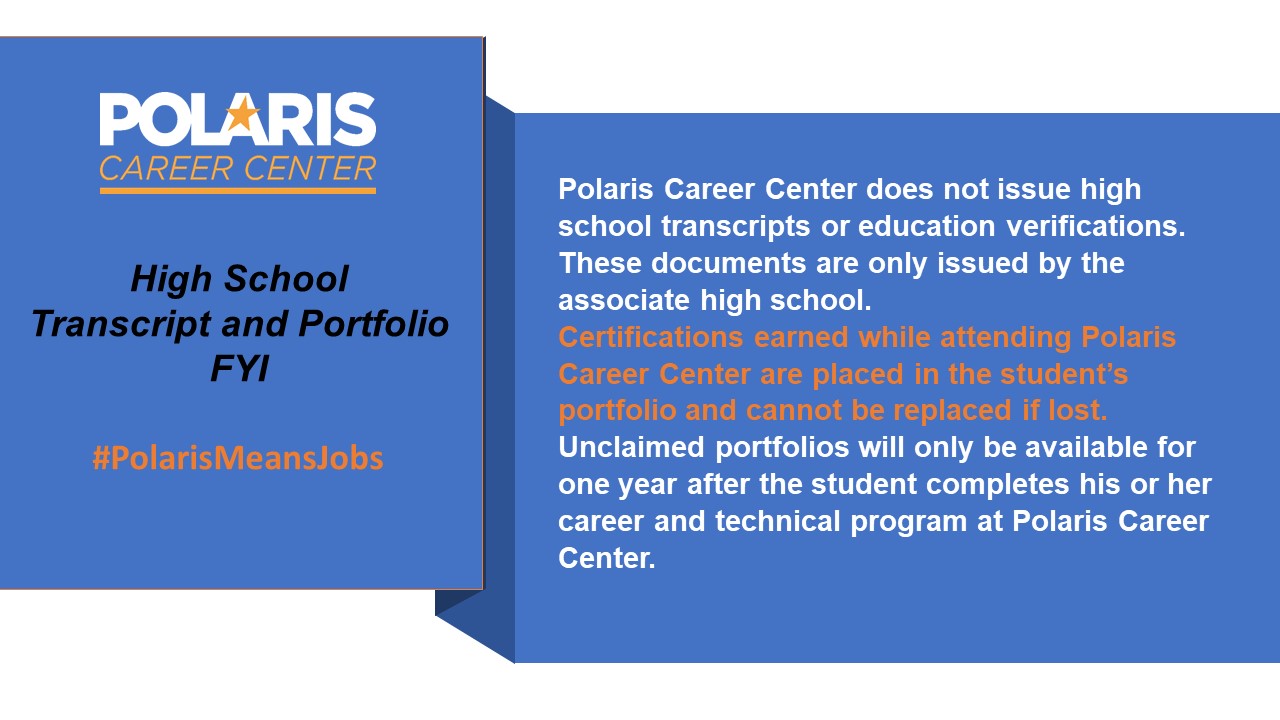 High School Transcript and Portfolio FYI #PolarisMeansJobs. Polaris Career Center does not issue high school transcripts or education verifications. These documents are only issued by the associate high school. Certifications earned while attending Polaris Career Center are placed in the student's portfolio and cannot be replaced if lost. Unclaimed portfolios will only be available for one year after the student completes his or her career and technical program at Polaris Career Center.