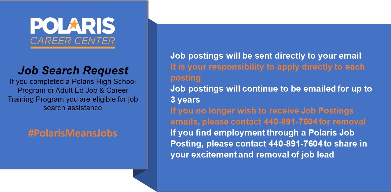 Job Search Request If you completed a Polaris High School Program or Adult Ed Job & Career Training Program you are eligible for job search assistance #PolarisMeansJobs. Job postings will be sent directly to your email It is your responsibility to apply directly to each posting Job postings will continue to be emailed for up to 3 years If you no longer wish to receive Job Postings emails, please contact 440-891-7604 for removal If you find employment through a Polaris Job Posting, please contact 440-891-7604 to share in your excitement and removal of job lead