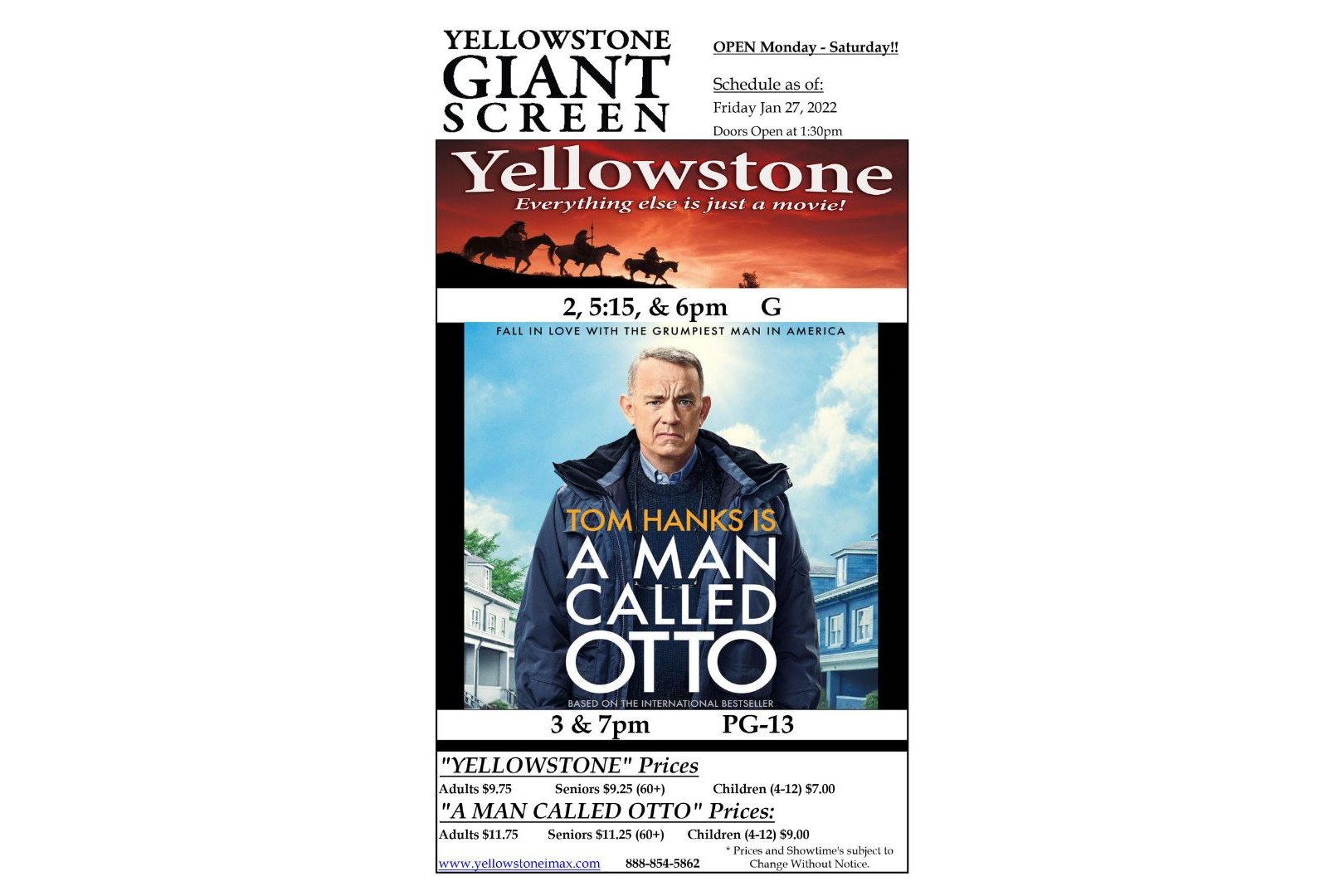 OPEN Monday - Saturday!! Schedule as of: SCREEN Friday Jan 13, 2022 Doors Open at 1:30pm "YELLOWSTONE" Prices Adults $9.75 Seniors $9.25 (60+) "A MAN CALLED OTTO" Prices: Adults $11.75 Seniors $11.25 (60+) Children (4-12) $9.00 * Prices and Showtime's subject to www.vellowstoneimax.com 888-854-5862 Change Without Notice