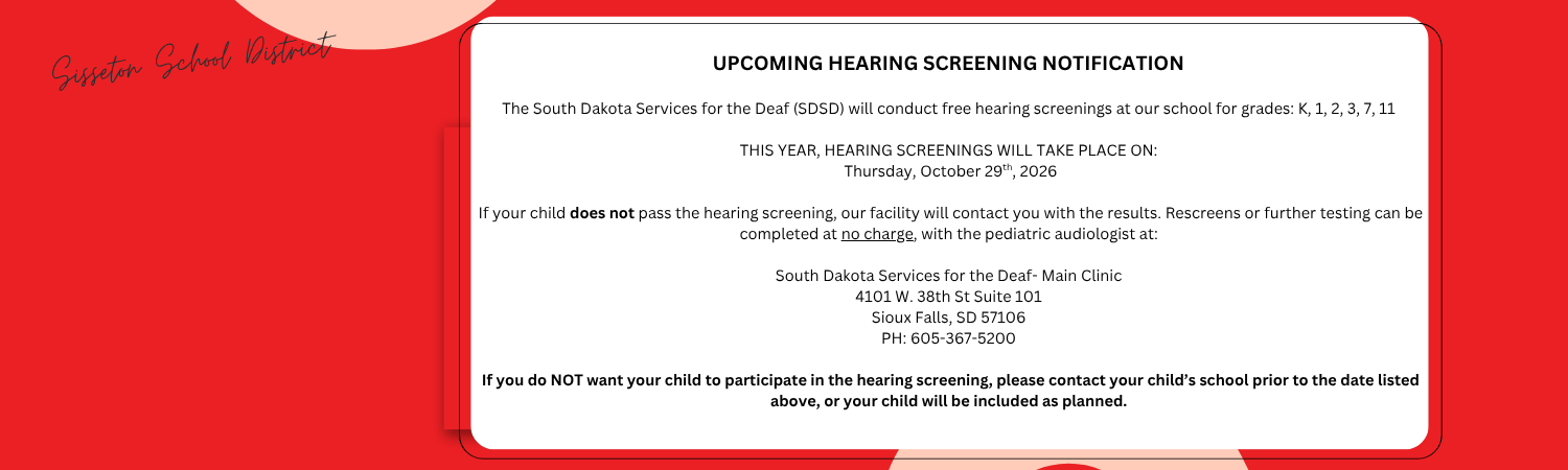 UPCOMING HEARING SCREENING NOTIFICATION  The South Dakota Services for the Deaf (SDSD) will conduct free hearing screenings at our school for grades: KG, 1, 2, 3, 7, and 11  THIS YEAR, HEARING SCREENINGS WILL TAKE PLACE ON: Thursday, October 29th  If your child does not pass the hearing screening, our facility will contact you with the results. Rescreens or further testing can be completed at no charge, with the pediatric audiologist at:  South Dakota Services for the Deaf- Main Clinic 4101 W. 38th St Suite 101 Sioux Falls, SD 57106 PH: 605-367-5200  If you do NOT want your child to participate in the hearing screening, please contact your child’s school prior to the date listed above, or your child will be included as planned.