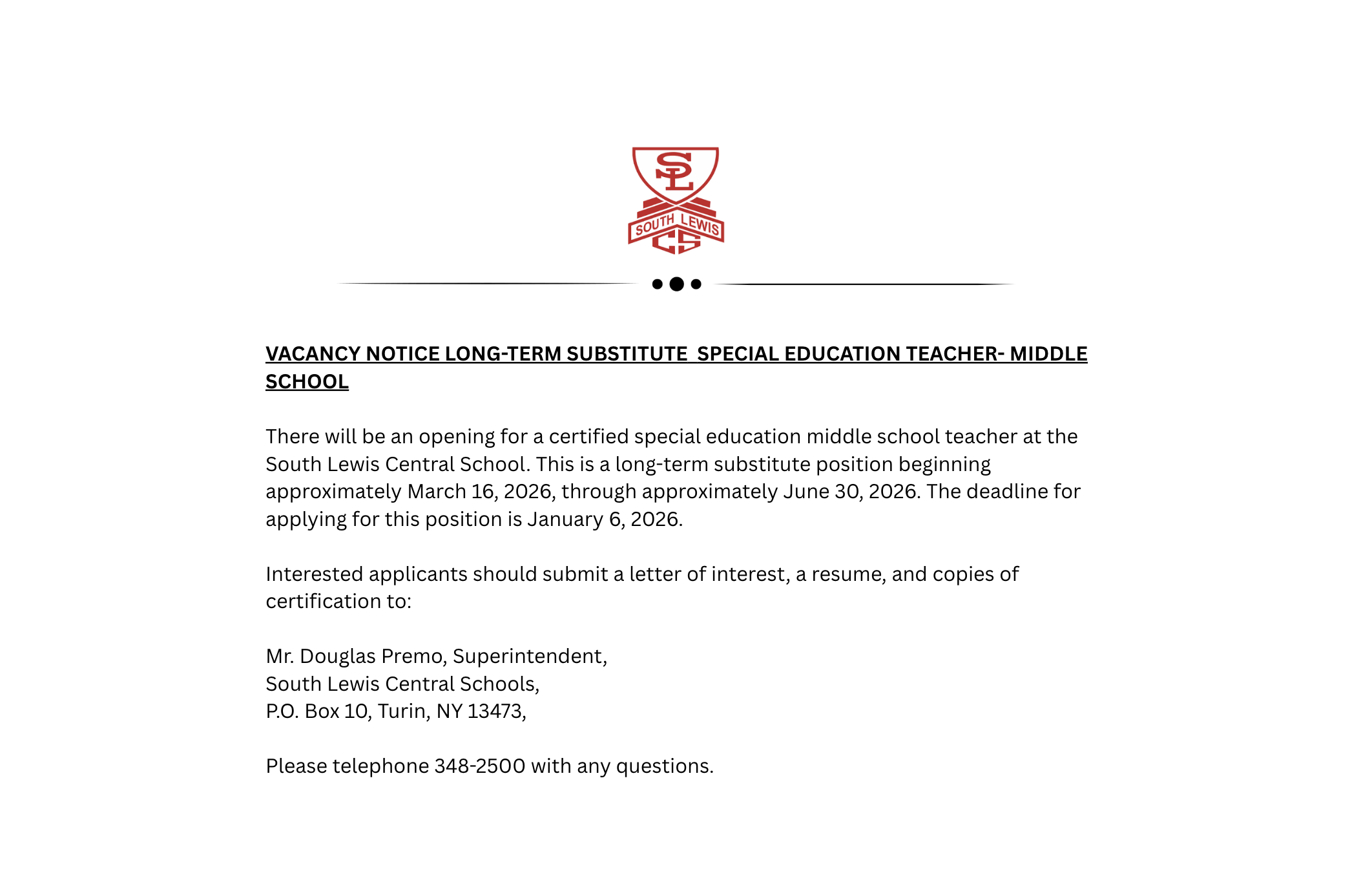 VACANCY NOTICE LONG-TERM SUBSTITUTE SPECIAL EDUCATION TEACHER- MIDDLE SCHOOL There will be an opening for a certified special education middle school teacher at the South Lewis Central School. This is a long-term substitute position beginning approximately March 16, 2026, through approximately June 30, 2026. The deadline for applying for this position is January 6, 2026. Interested applicants should submit a letter of interest, a resume, and copies of certification to: Mr. Douglas Premo, Superintendent, South Lewis Central Schools, P.O. Box 10, Turin, NY 13473, Please telephone 348-2500 with any questions.