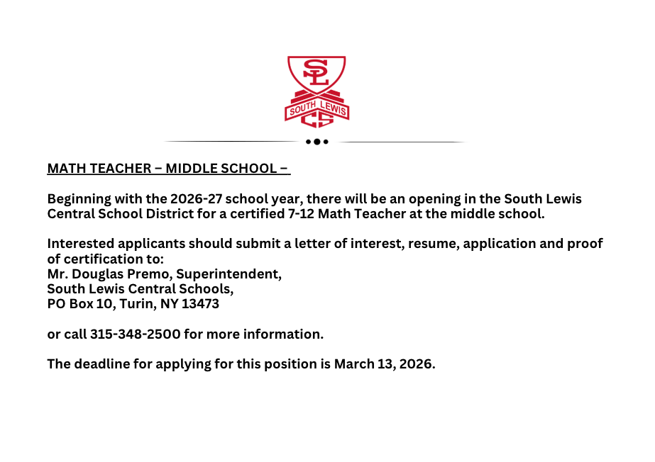 MATH TEACHER – MIDDLE SCHOOL –   Beginning with the 2026-27 school year,  there will be an opening in the South Lewis Central School District for a certified 7-12 Math Teacher at the middle school.   Interested applicants should submit a letter of interest, resume, application and proof of certification to: Mr. Douglas Premo, Superintendent, South Lewis Central Schools, PO Box 10, Turin, NY 13473   or call 315-348-2500 for more information.   The deadline for applying for this position is March 13, 2026.
