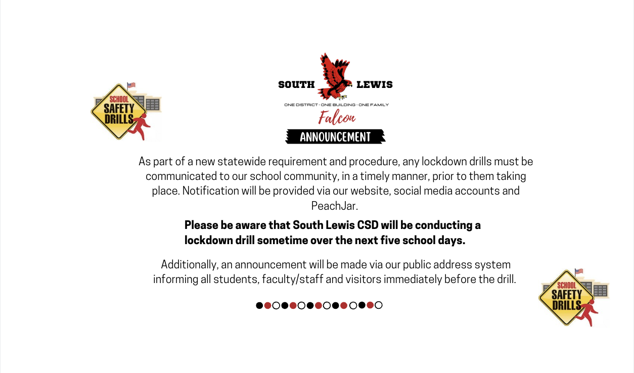 As part of a new statewide requirement and procedure, any lockdown drills must be communicated to our school community, in a timely manner, prior to them taking place. Notification will be provided via our website, social media accounts and PeachJar. Please be aware that South Lewis CSD will be conducting a lockdown drill sometime over the next five school days. Additionally, an announcement will be made via our public address system informing all students, faculty/staff and visitors immediately before the drill.