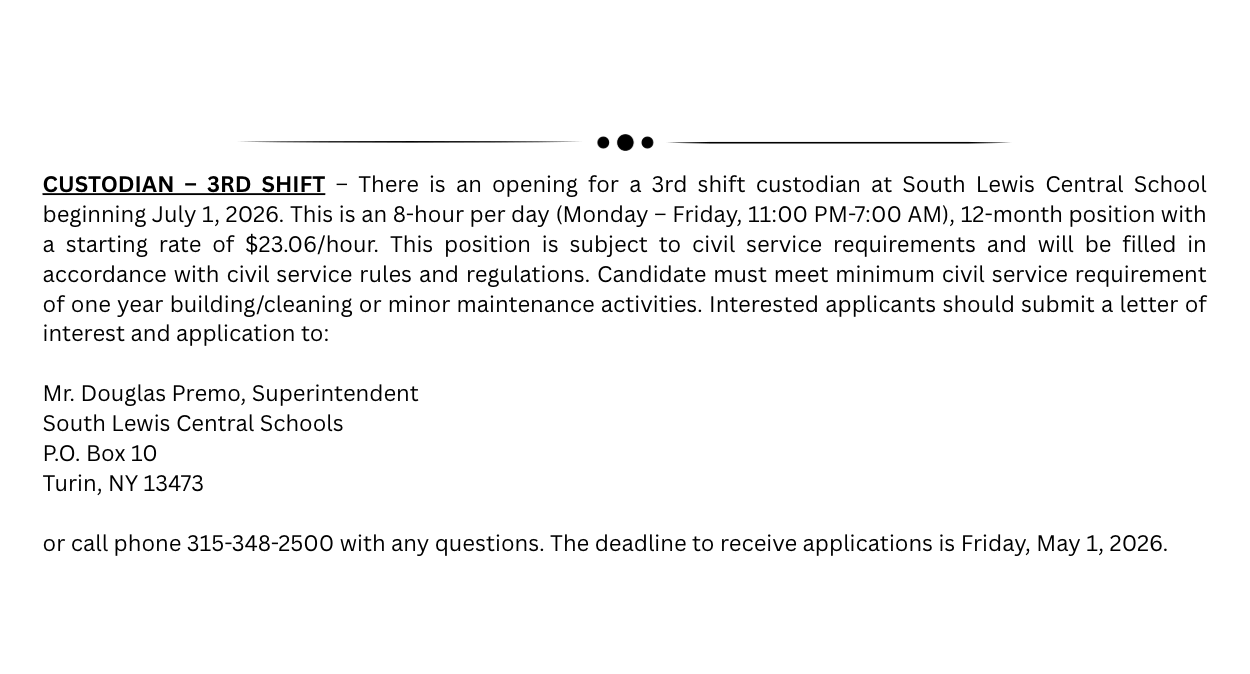 CUSTODIAN – 3RD SHIFT – There is an opening for a 3rd shift custodian at South Lewis Central School beginning July 1, 2026. This is an 8-hour per day (Monday – Friday, 11:00 PM-7:00 AM), 12-month position with a starting rate of $23.06/hour. This position is subject to civil service requirements and will be filled in accordance with civil service rules and regulations. Candidate must meet minimum civil service requirement of one year building/cleaning or minor maintenance activities. Interested applicants should submit a letter of interest and application to:   Mr. Douglas Premo, Superintendent  South Lewis Central Schools  P.O. Box 10  Turin, NY 13473   or call phone 315-348-2500 with any questions.  The deadline to receive applications is Friday, May 1, 2026. 