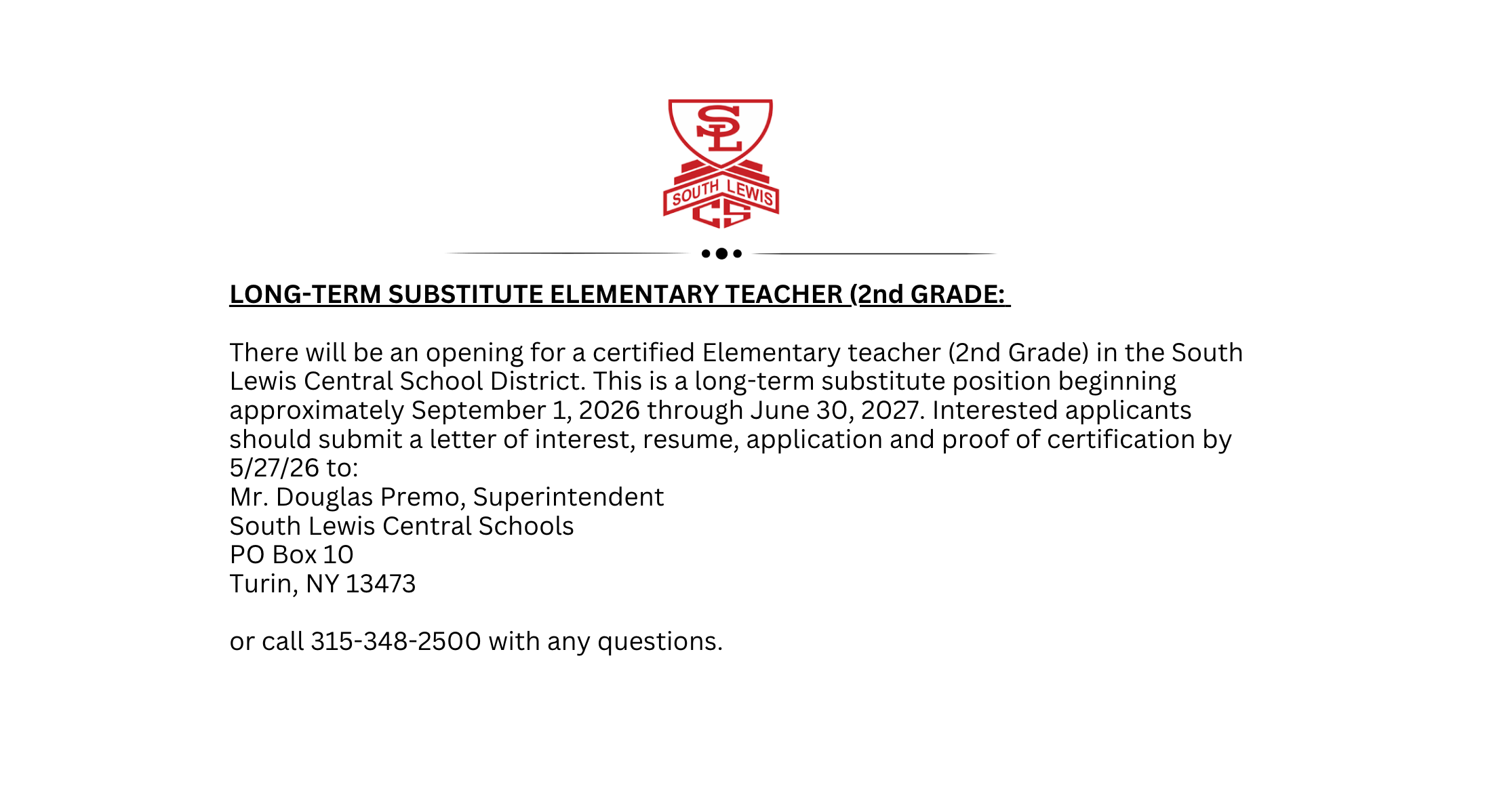 There will be an opening for a certified Elementary teacher (2nd Grade) in the South Lewis Central School District. This is a long-term substitute position beginning approximately September 1, 2026 through June 30, 2027. Interested applicants should submit a letter of interest, resume, application and proof of certification by 5/27/26 to:  Mr. Douglas Premo, Superintendent  South Lewis Central Schools PO Box 10 Turin, NY 13473  or call 315-348-2500 with any questions.