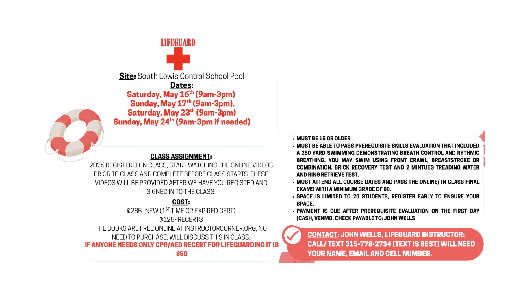Site: South Lewis Central School Pool Dates: Saturday, May 16th (9am-3pm) Sunday, May 17% (9am-3pm), Saturday, May 23th (9am-3pm) Sunday, May 24'h (9am-3pm if needed) CLASS ASSIGNMENT: 2026 REGISTERED IN CLASS, START WATCHING THE ONLINE VIDEOS PRIOR TO CLASS AND COMPLETE BEFORE CLASS STARTS. THESE VIDEOS WILL BE PROVIDED AFTER WE HAVE YOU REGISTED AND SIGNED IN TO THE CLASS. COST: $285- NEW (1ST TIME OR EXPIRED CERT) $125- RECERTS THE BOOKS ARE FREE ONLINE AT INSTRUCTORCORNER.ORG, NO NEED TO PURCHASE, WILL DISCUSS THIS IN CLASS. IF ANYONE NEEDS ONLY CPR/AED RECERT FOR LIFEGUARDING IT IS $50 • MUST BE 15 OR OLDER • MUST BE ABLE TO PASS PREREQUISITE SKILLS EVALUATION THAT INCLUDED A 250 YARD SWIMMING DEMONSTRATING BREATH CONTROL AND RYTHMIC BREATHING. YOU MAY SWIM USING FRONT CRAWL, BREASTSTROKE OR COMBINATION. BRICK RECOVERY TEST AND 2 MINTUES TREADING WATER AND RING RETRIEVE TEST. • MUST ATTEND ALL COURSE DATES AND PASS THE ONLINE/ IN CLASS FINAL EXAMS WITH A MINIMUM GRADE OF 80. • SPACE IS LIMITED TO 20 STUDENTS, REGISTER EARLY TO ENSURE YOUR SPACE. • PAYMENT IS DUE AFTER PREREQUISITE EVALUATION ON THE FIRST DAY (CASH, VENMO, CHECK PAYABLE TO: JOHN WELLS CONTACT: JOHN WELLS, LIFEGUARD INSTRUCTOR: CALL/ TEXT 315-778-2734 (TEXT IS BEST) WILL NEED YOUR NAME, EMAIL AND CELL NUMBER.