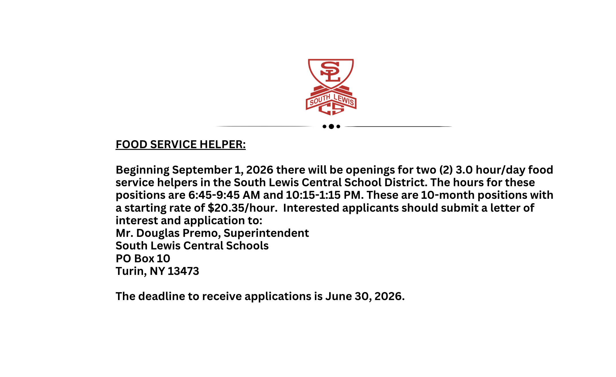 FOOD SERVICE HELPER:            Beginning September 1, 2026 there will be openings for two (2) 3.0 hour/day food service helpers in the South Lewis Central School District. The hours for these positions are 6:45-9:45 AM and 10:15-1:15 PM. These are 10-month positions with a starting rate of $20.35/hour.  Interested applicants should submit a letter of interest and application to: Mr. Douglas Premo, Superintendent South Lewis Central Schools PO Box 10 Turin, NY 13473   The deadline to receive applications is June 30, 2026. 