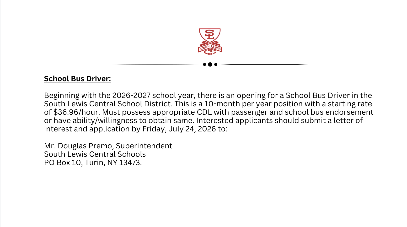 School Bus Driver:  Beginning with the 2026-2027 school year, there is an opening for a School Bus Driver in the South Lewis Central School District. This is a 10-month per year position with a starting rate of $36.96/hour. Must possess appropriate CDL with passenger and school bus endorsement or have ability/willingness to obtain same. Interested applicants should submit a letter of interest and application by Friday, July 24, 2026 to:  Mr. Douglas Premo, Superintendent South Lewis Central Schools PO Box 10, Turin, NY 13473.