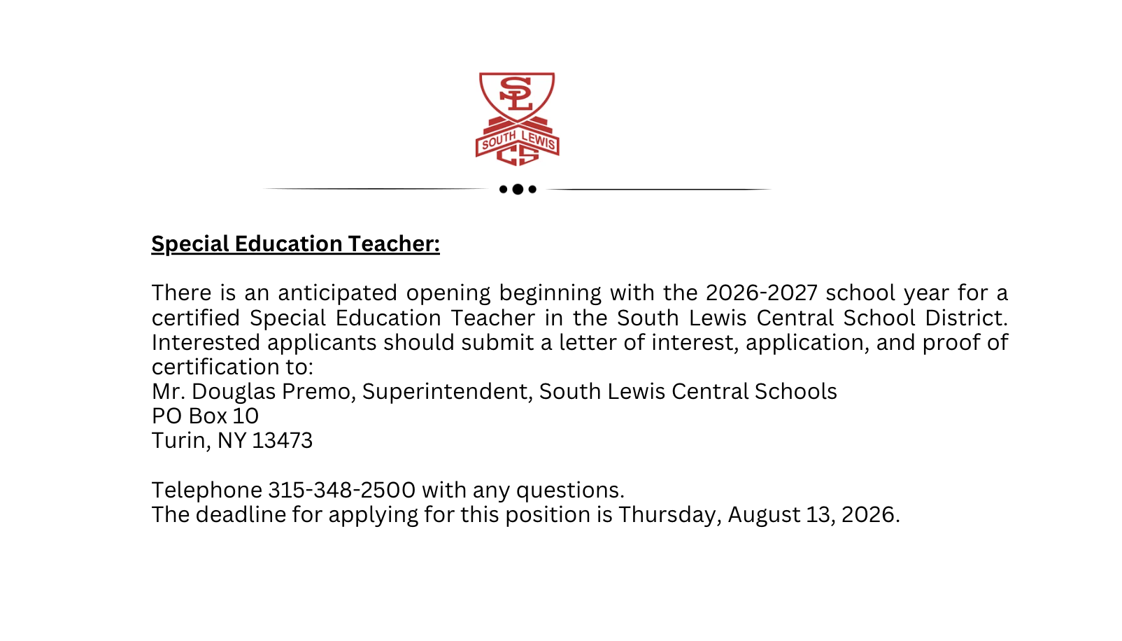 Special Education Teacher:           There is an anticipated opening beginning with the 2026-2027 school year for a certified Special Education Teacher in the South Lewis Central School District.  Interested applicants should submit a letter of interest, application, and proof of certification to:   Mr. Douglas Premo, Superintendent South Lewis Central School PO Box 10 Turin, NY 13473  Telephone 315-348-2500 with any questions.  The deadline for applying for this position is Thursday, August 13, 2026.