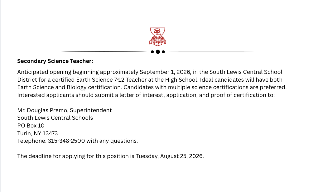 econdary Science Teacher:  Anticipated opening beginning approximately September 1, 2026, in the South Lewis Central School District for a certified Earth Science 7-12 Teacher at the High School. Ideal candidates will have both Earth Science and Biology certification. Candidates with multiple science certifications are preferred. Interested applicants should submit a letter of interest, application, and proof of certification to:   Mr. Douglas Premo, Superintendent  South Lewis Central Schools PO Box 10 Turin, NY 13473  Telephone: 315-348-2500 with any questions.   The deadline for applying for this position is Tuesday, August 25, 2026.