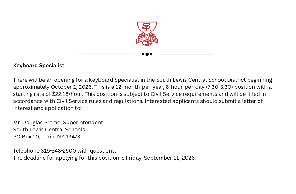 Keyboard Specialist:   There will be an opening for a Keyboard Specialist in the South Lewis Central School District beginning approximately October 1, 2026. This is a 12-month per year, 8-hour per day (7:30-3:30) position with a starting rate of $22.18/hour. This position is subject to Civil Service requirements and will be filled in accordance with Civil Service rules and regulations. Interested applicants should submit a letter of interest and application to: Mr. Douglas Premo, Superintendent, South Lewis Central Schools, PO Box 10, Turin, NY 13473, telephone 315-348-2500. The deadline for applying for this position is Friday, September 11, 2026.