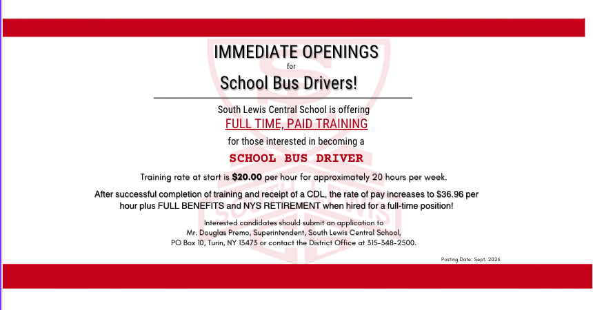 IMMEDIATE OPENINGS for School Bus Drivers! South Lewis Central School is offering FULL TIME, PAID TRAINING for those interested in becoming a SCHOOL BUS DRIVER Training rate at start is $20.00 per hour for approximately 20 hours per week. After successful completion of training and receipt of a CDL, the rate of pay increases to $36.96 per hour plus FULL BENEFITS and NYS RETIREMENT when hired for a full-time position! Interested candidates should submit an application to Mr. Douglas Premo, Superintendent, South Lewis Central School, PO Box 10, Turin, NY 13473 or contact the District Office at 315-348-2500.