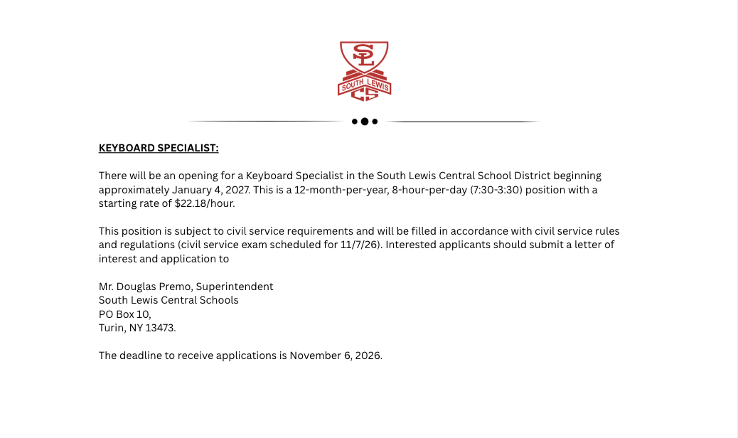 There will be an opening for a Keyboard Specialist in the South Lewis Central School District beginning approximately January 4, 2027. This is a 12-month-per-year, 8-hour-per-day (7:30-3:30) position with a starting rate of $22.18/hour. This position is subject to civil service requirements and will be filled in accordance with civil service rules and regulations (civil service exam scheduled for 11/7/26). Interested applicants should submit a letter of interest and application to Mr. Douglas Premo, Superintendent South Lewis Central Schools PO Box 10, Turin, NY 13473. The deadline to receive applications is November 6, 2026.