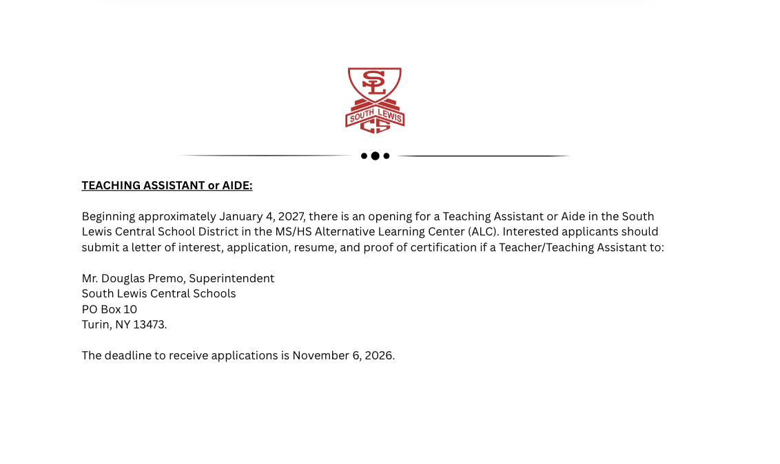 TEACHING ASSISTANT or AIDE:  Beginning approximately January 4, 2027, there is an opening for a Teaching Assistant or Aide in the South Lewis Central School District in the MS/HS Alternative Learning Center (ALC). Interested applicants should submit a letter of interest, application, resume, and proof of certification if a Teacher/Teaching Assistant to:  Mr. Douglas Premo, Superintendent South Lewis Central Schools PO Box 10 Turin, NY 13473.   The deadline to receive applications is November 6, 2026.