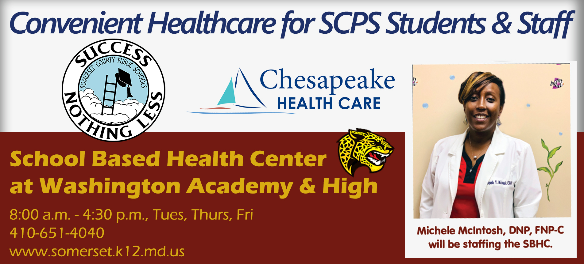 Convenient Healthcare for SCPS Students & Staff SCPS Logo Chesapeake Healthcare Logo WAHS logo School Based Health Center at Washington Academy & High8:00 a.m. - 4:30 p.m., Tues, Thurs, Fri 410-651-4040 www.somerset.k12.md.us photo of a smiling woman with short brown hair in a medical/lab coat with text below that says "michele mcintosh, dnp, FNP-C will be staffing the SBHC