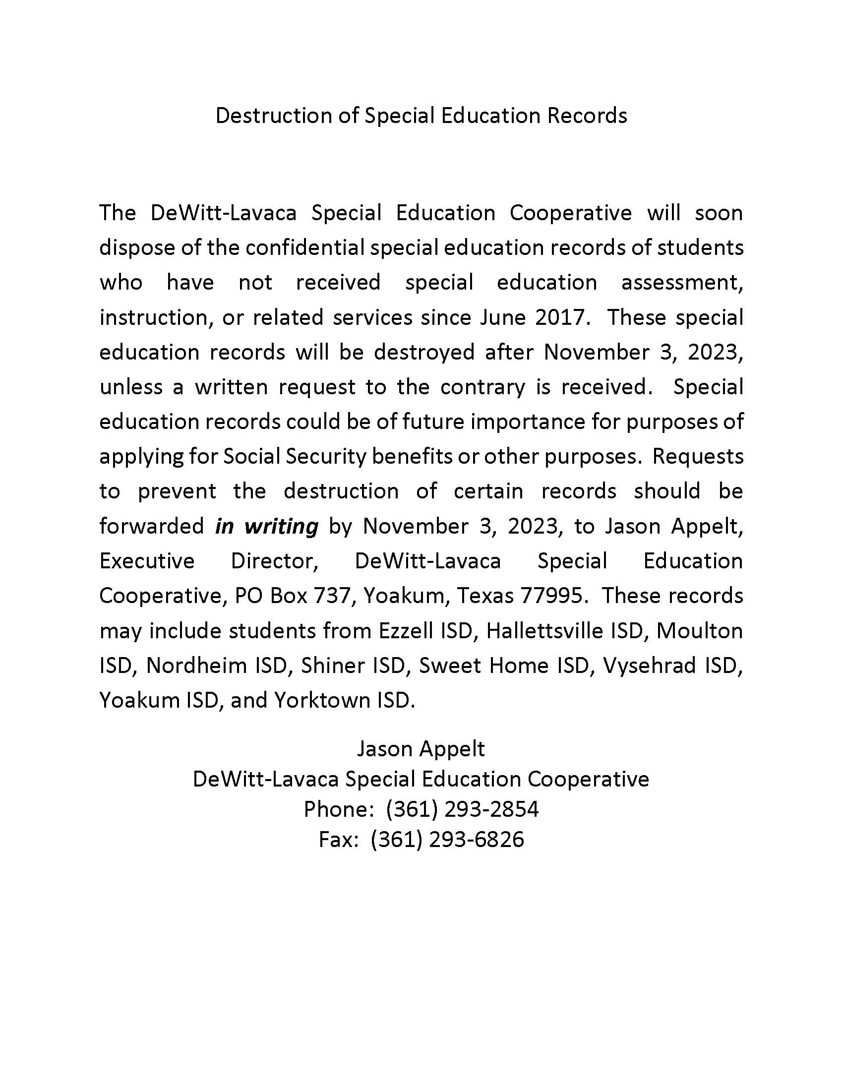 Destruction of Special Education Records    The DeWitt-Lavaca Special Education Cooperative will soon dispose of the confidential special education records of students who have not received special education assessment, instruction, or related services since June 2017.  These special education records will be destroyed after November 3, 2023, unless a written request to the contrary is received.  Special education records could be of future importance for purposes of applying for Social Security benefits or other purposes.  Requests to prevent the destruction of certain records should be forwarded in writing by November 3, 2023, to Jason Appelt, Executive Director, DeWitt-Lavaca Special Education Cooperative, PO Box 737, Yoakum, Texas 77995.  These records may include students from Ezzell ISD, Hallettsville ISD, Moulton ISD, Nordheim ISD, Shiner ISD, Sweet Home ISD, Vysehrad ISD, Yoakum ISD, and Yorktown ISD.   