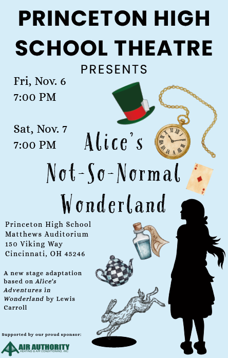 PRINCETON HIGH SCHOOL THEATRE PRESENTSFri, Nov. 6 7:00 PMSat, Nov. 7 7:00 PMAlice's Not-So-Normal WonderlandPrinceton High SchoolMatthews Auditorium150 Viking WayCincinnati, OH 45246A new stage adaptation based on Alice's Adventures in Wonderland by Lewis CarrollSupported by our proud sponsor: AIR AUTHORITY HEATING & AIR CONDITIONING