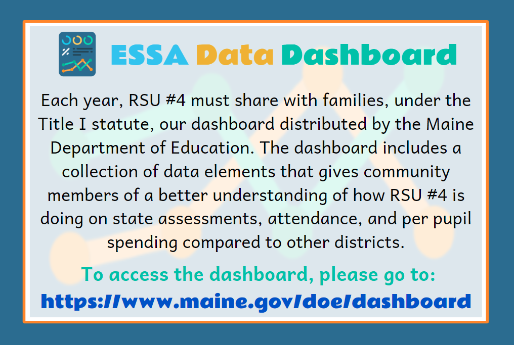 Each year, RSU #4 must share with families, under the Title I statute, our dashboard distributed by the Maine Department of Education. The dashboard includes a collection of data elements that gives community members of a better understanding of how RSU #4 is doing on state assessments, attendance, and per pupil spending compared to other districts. To access the dashboard, please go to: https://www.maine.gov/doe/dashboard