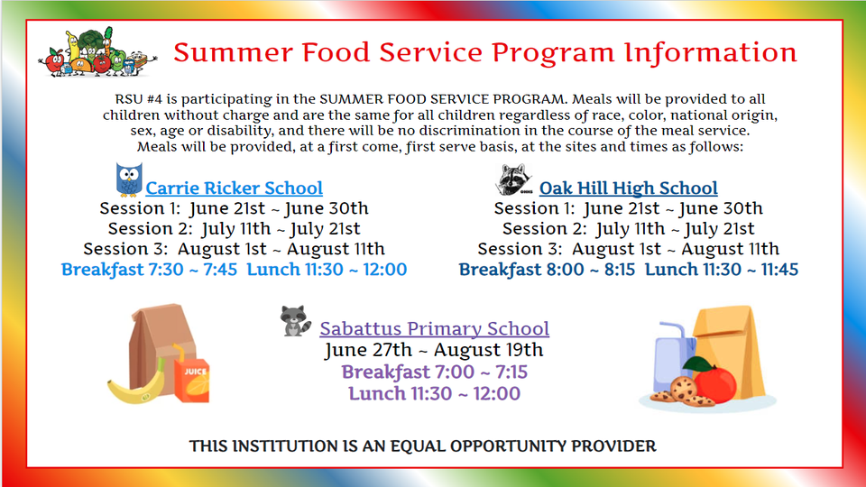 Summer Food Service Program Information RSU #4 is participating in the SUMMER FOOD SERVICE PROGRAM. Meals will be provided to all children without charge and are the same for all children regardless of race, color, national origin, sex, age or disability, and there will be no discrimination in the course of the meal service. Meals will be provided, at a first come, first serve basis, at the sites and times as follows: Carrie Ricker School Session 1: June 21st ~ June 30th Session 2: July 11th ~ July 21st Session 3: August 1st ~ August 11th Breakfast 7:30 ~ 7:45 Lunch 11:30 ~ 12:00 Oak Hill High School Session 1: June 21st ~ June 30th Session 2: July 11th ~ July 21st Session 3: August 1st ~ August 11th Breakfast 8:00 ~ 8:15 Lunch 11:30 - 11:45 Sabattus Primary School June 27th ~ August 19th Breakfast 7:00 ~ 7:15 Lunch 11:30 ~ 12:00 THIS INSTITUTION IS AN EQUAL OPPORTUNITY PROVIDER