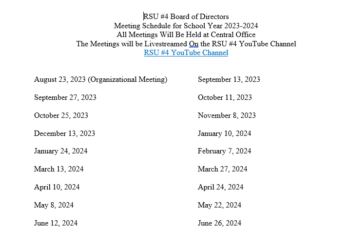 RSU #4 Board of Directors Meeting Schedule for School Year 2023-2024 All Meetings Will Be Held at Central Office The Meetings will be Livestreamed On the RSU #4 YouTube Channel RSU #4 YouTube Channel August 23, 2023 (Organizational Meeting) September 27, 2023 October 25, 2023 December 13, 2023 January 24, 2024 March 13, 2024 April 10, 2024 May 8, 2024 June 12, 2024 September 13, 2023 October 11, 2023 November 8. 2023 January 10, 2024 February 7, 2024 March 27, 2024 April 24, 2024 May 22. 2024 June 26, 2024