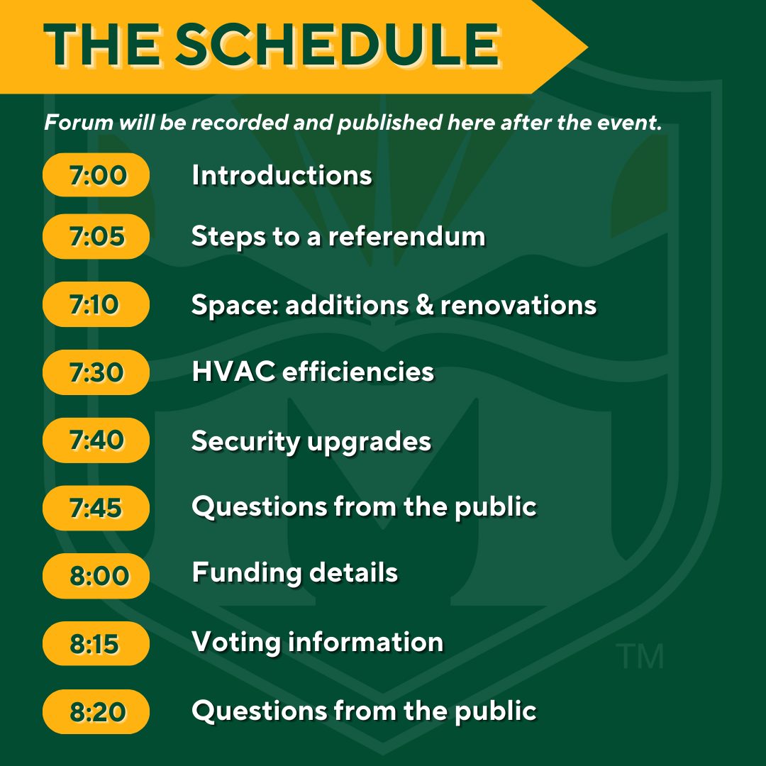 The Schedule. Forum will be recorded and published here after the event. 7:00 p.m. Introductions, 7:05 p.m. Steps to a referendum, 7:10 p.m. Space: additions and renovations, 7:30 p.m. HVAC efficiencies, 7:40 p.m. Security upgrades, 7:45 p.m. Questions from the public, 8:00 p.m. Funding details, 8:15 p.m. Voting informations, 8:20 p.m. Questions from the public