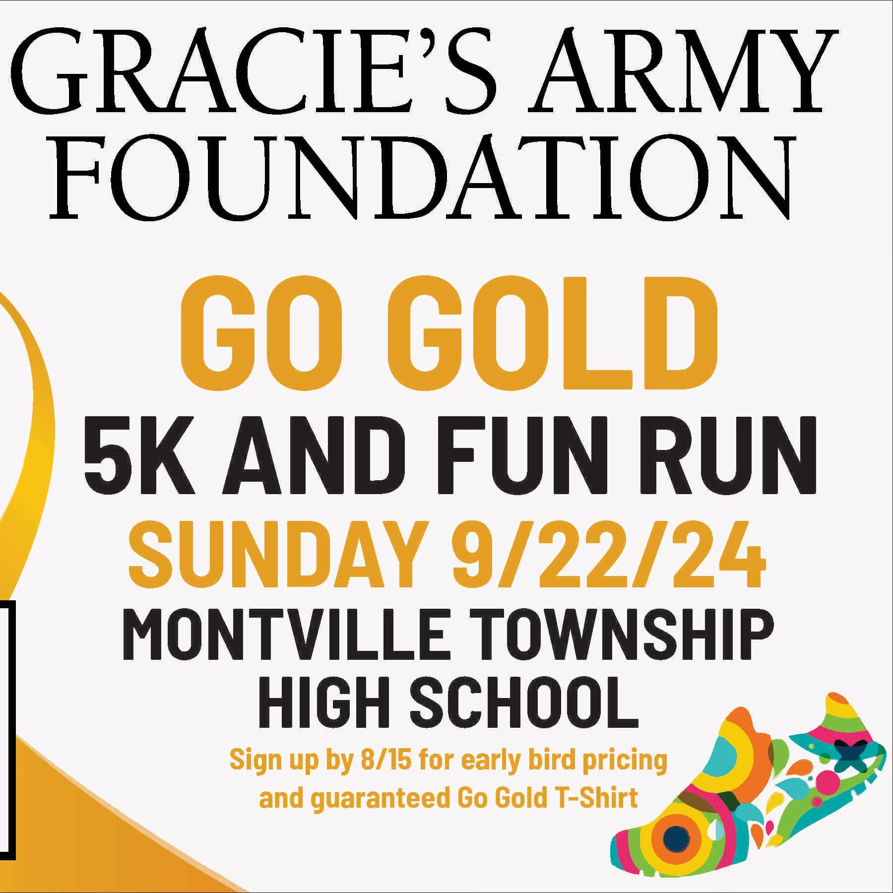 Gracie's Army Foundation. Go Gold. 5K and Fun Run. Sunday, 9/22/24. Montville Township High School. Sign up by 8/15 for early bird pricing and guaranteed Go Gold t-shirt