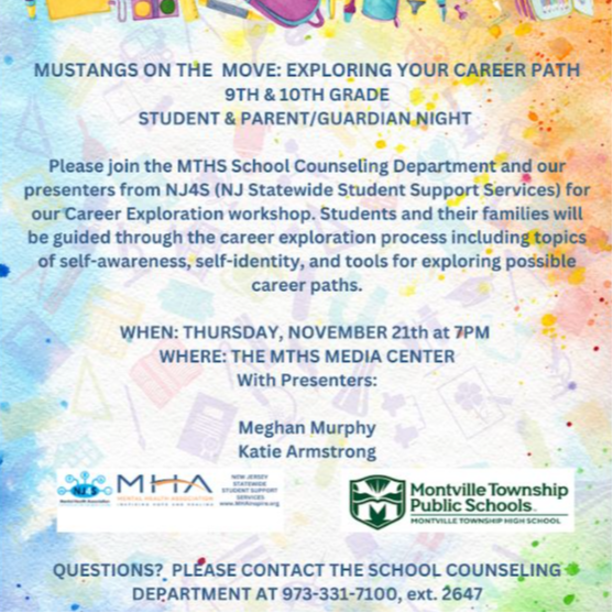 MARK YOUR CALENDAR! Mustangs On The Move: Exploring Your Career Path! Grades 9 & 10. PARENTS/GUARDIANS & STUDENTS invited Thur, Nov. 21 at 7PM. In the #MTHS Media Center! Presented by School Counseling & NJ4S. Complete INFO: https://www.montville.net/article/1868838 #MustangPride. On Thursday, November 21, 2024, the Montville Township Public Schools [MTPS] Counseling Department will present an important career exploration program for Parents/Guardians and Montville Township High School [MTHS] Students in Grades 9 and 10. MUSTANGS ON THE MOVE: EXPLORING YOUR CAREER PATH will be held at 7:00 p.m. in the MTHS Media Center.  Presenters Meghan Murphy and Katie Armstrong, from NJ Statewide Student Support Services [NJ4S] will join the members of the MTHS Counseling Department to guide students and families through best practices in the career exploration process. Self-awareness, self- identity, and tools for exploring possible career paths will be emphasized.  Parents/Guardians and students who have questions about the program should contact the MTPS School Counseling Department at 973-331-7100, ext. 2647.  MUSTANGS ON THE MOVE: EXPLORING YOUR CAREER PATH will be held at 7:00 p.m. on Thursday, November 21, in the MTHS Media Center. Parents/Guardians must accompany their students. The event is for MTHS students in grades 9 and 10. The MTHS Media Center is located at 100 Horseneck Road in Montville, New Jersey.