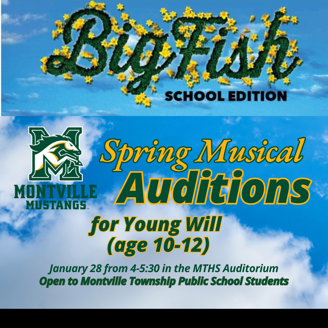 CASTING CALL  Montville Township High School’s Spring Musical Big Fish: School Edition is looking to cast a young boy in the role of Young Will (Age 10-12).  Character Description  Young Will – To play approximately 10 years old. Edward’s son, precocious and intelligent. Is told all of Edward’s fantastic tales, isn’t quite sure if they’re real.  Audition Date January 28th, 2025 Time 4:00pm-5:30pm Location MTHS Auditorium  No need to prepare anything, our musical director, Ted Cherney,  will teach the auditioning boys a song the day of. We will also be reading from the script as well. Parents are encouraged to attend as the director, Scott Baird, will be explaining the rehearsal process and commitment level for this role.  Questions, Comments or Concerns Scott Baird - Director (scott.baird@montville.net) Ted Cherney - Vocal Director (theodore.cherney@montville.net) MORE INFO: www.montville.net/youngwillauditions