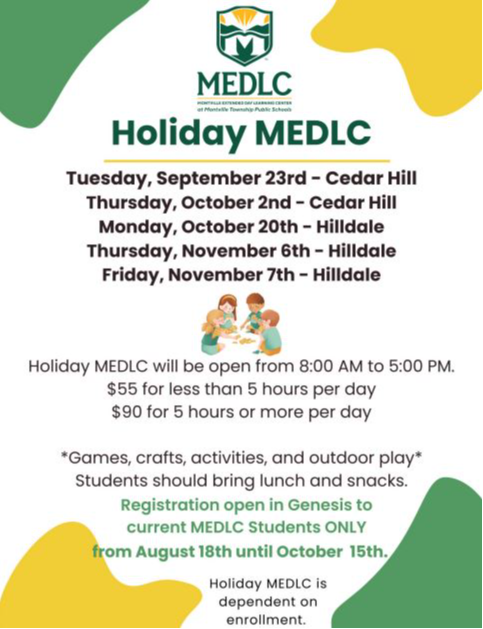 Holiday MEDLC Tuesday, September 23rd - Cedar Hill Thursday, October 2nd - Cedar Hill Monday, October 20th - Hilldale Thursday, November 6th - Hilldale Friday, November 7th - Hilldale Holiday MEDLC will be open from 8:00 AM to 5:0 $55 for less than 5 hours per day $90 for 5 hours or more per day *Games, crafts, activities, and outdoor play* Students should bring lunch and snacks. Registration open in Genesis to current MEDLC Students ONLY from August 18th until October 15th. Holiday MEDLC is dependent on enrollment.