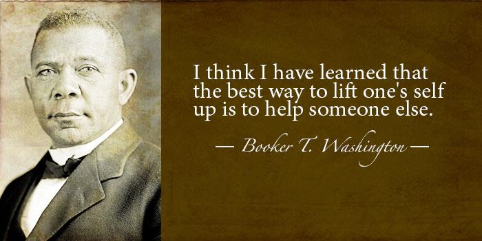 "I think I have learned that the best way to lift one's self up is to help someone else." -Booker T. Washington