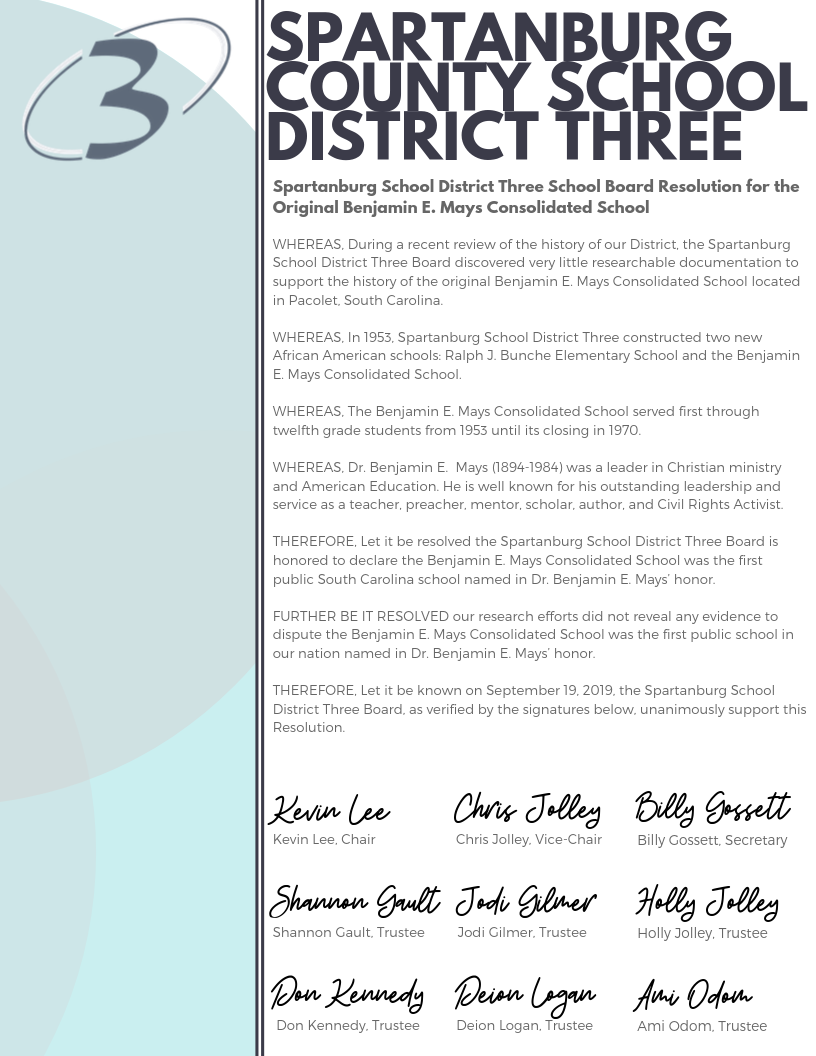 SPARTANBURG COUNTY SCHOOL DISTRICT THREE WHEREAS, During a recent review of the history of our District, the Spartanburg School District Three Board discovered very little researchable documentation to support the history of the original Benjamin E. Mays Consolidated School located in Pacolet, South Carolina. WHEREAS, In 1953, Spartanburg School District Three constructed two new African American schools: Ralph J. Bunche Elementary School and the Benjamin E. Mays Consolidated School. WHEREAS, The Benjamin E. Mays Consolidated School served first through twelfth grade students from 1953 until its closing in 1970. WHEREAS, Dr. Benjamin E. Mays (1894-1984) was a leader in Christian ministry and American Education. He is well known for his outstanding leadership and service as a teacher, preacher, mentor, scholar, author, and Civil Rights Activist. THEREFORE, Let it be resolved the Spartanburg School District Three Board is honored to declare the Benjamin E. Mays Consolidated School was the first public South Carolina school named in Dr. Benjamin E. Mays’ honor. FURTHER BE IT RESOLVED our research efforts did not reveal any evidence to dispute the Benjamin E. Mays Consolidated School was the first public school in our nation named in Dr. Benjamin E. Mays’ honor. THEREFORE, Let it be known on September 19, 2019, the Spartanburg School District Three Board, as verified by the signatures below, unanimously support this Resolution. Kevin Lee, Chair Chris Jolley, Vice-Chair Shannon Gault, Trustee Jodi Gilmer, Trustee Don Kennedy, Trustee Deion Logan, Trustee Billy Gossett, Secretary Holly Jolley, Trustee Ami Odom, Trustee