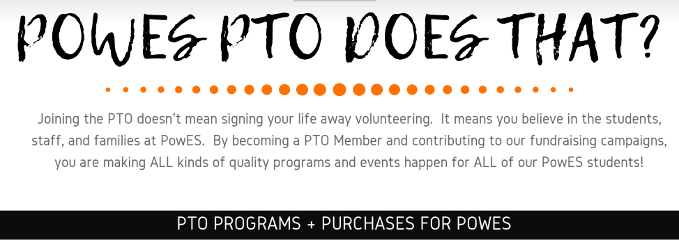 POWES PTO DOES THAT? Joining the PTO doesn't mean signing your life away volunteering. It means you believe in the students, staff, and families at PowS. By becoming a PTO Member and contributing to our fundraising campaigns, you are making ALL kinds of quality programs and events happen for ALL of our PowES students!