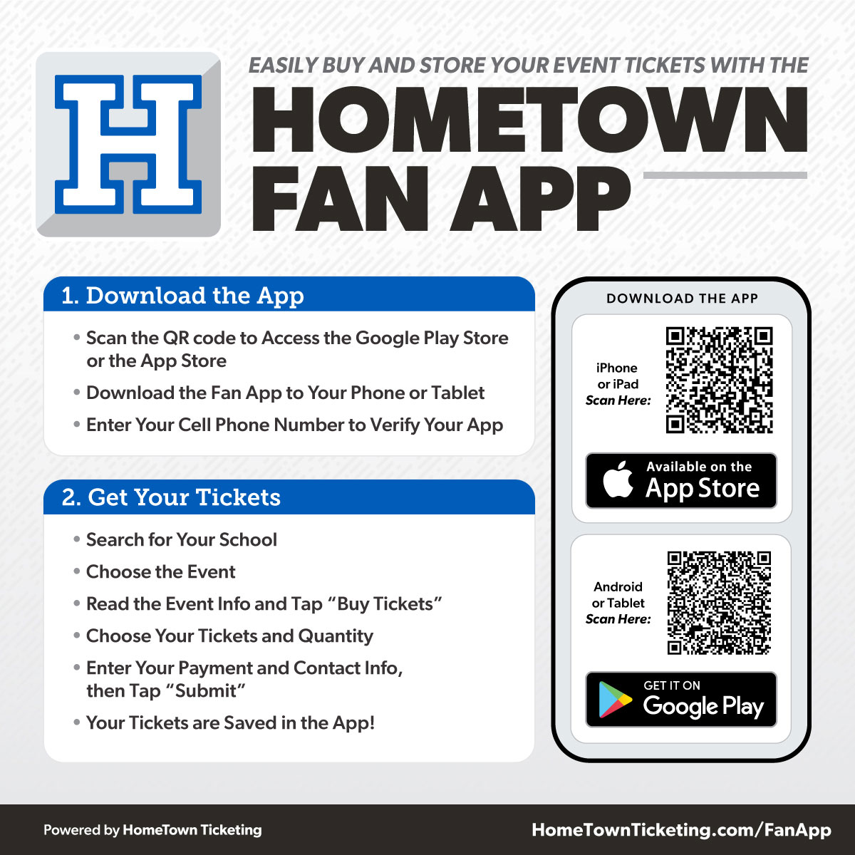  Download the App • Scan the QR code to Access the Google Play Store    or the App Store • Download the Fan App to Your Phone or Tablet • Enter Your Cell Phone Number to Verify Your App 2. Get Your Tickets • Search for Your School • Choose the Event • Read the Event Info and Tap “Buy Tickets” • Choose Your Tickets and Quantity • Enter Your Payment and Contact Info,    then Tap “Submit” • Your Tickets are Saved in the App! DOWNLOAD THE APP iPhone or iPad Scan Here: Android or Tablet Scan Here: HomeTownTicketing.com