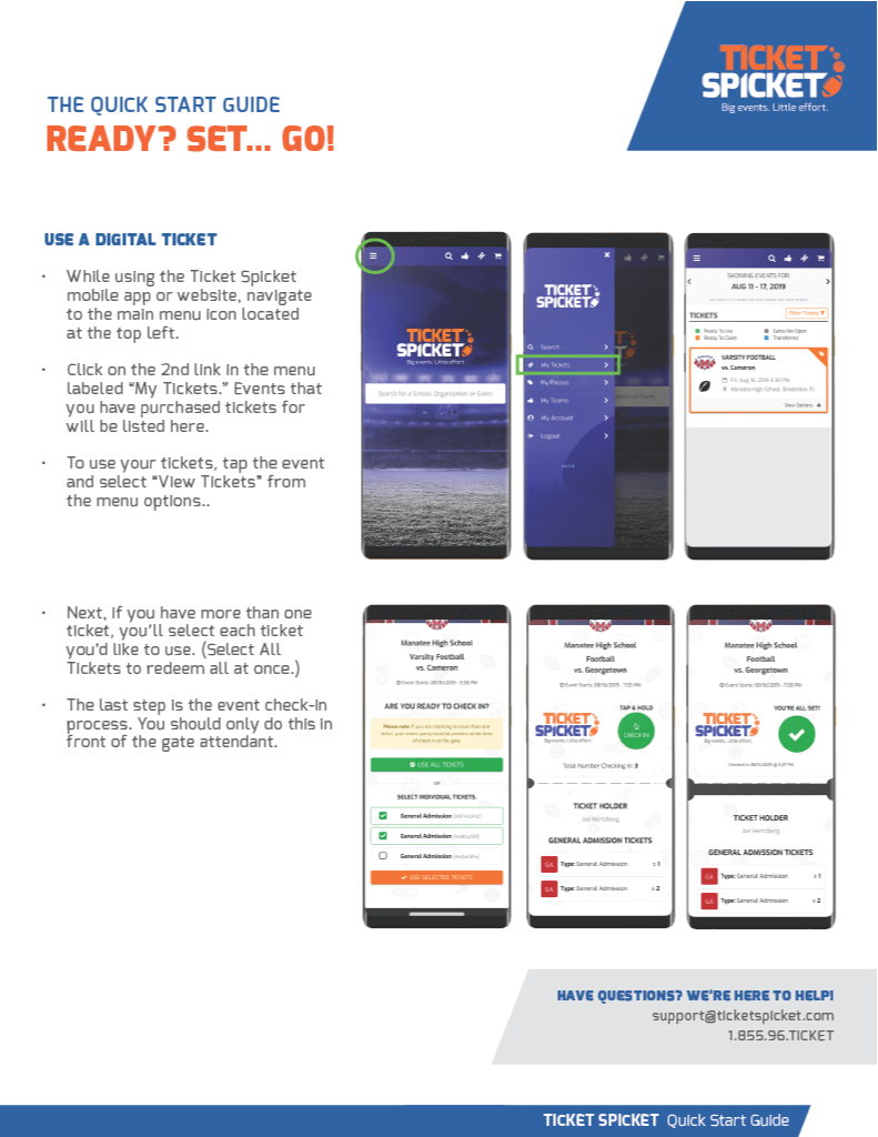 THE QUICK START GUIDE READY? SET... GO! USE A DIGITAL TICKET • While using the Ticket Spicket mobile app or website, navigate to the main menu icon located at the top left. • Click on the 2nd link in the menu labeled “My Tickets.” Events that you have purchased tickets for will be listed here. • To use your tickets, tap the event and select “View Tickets” from the menu options.. • Next, if you have more than one ticket, you’ll select each ticket you’d like to use. (Select All Tickets to redeem all at once.) • The last step is the event check-in process. You should only do this in front of the gate attendant. 