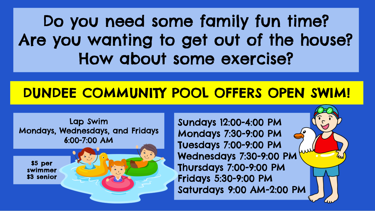 open swim graphic. Do you need some family fun time? Are you wanting to get out of the house? How about some exercise? Dundee Community Pool offers Open Swim! Lap swim are Mondays, Wednesdays,  Fridays for 6-7am. Open swim times are: Sundays noon to four, Mondays and Wednesday 7:30-9pm, Tuesdays and Thursdays from 7-9pm, Fridays 5:30-9pm and Saturdays 9am-2pm. The cost is 5 dollars per swimmer 3 dollars for seniors.