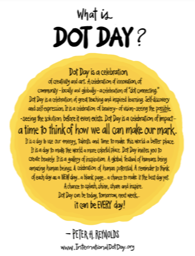 What is Dot Day? DOT DAY IS A CELEBRATION OF CREATIVITY AND ART. A CELEBRATION OF INNOVATION OF COMMUNITY-LOCALLY AND GLOBALLY- A CELEBRATION OF "DOT CONNECTING" DOT DAY IS A CELEBRATION OF GREAT TEACHING AND INSPIRED LEARNING.  SELF-DISCOVERY AND SELF-EXPRESSION. IT IS A CELEBRATION OF BRAVERY-OF VISION- SEEING THE POSSIBLE-SEEING THE SOLUTION BEFORE IT EVEN EXISTS.  DOT DAY IS A CELEBRATION OF IMPACT- A TIME TO THINK OF HOW WE ALL CAN MAKE OUR MARK. IT IS A DAY TO USE OUR ENERGY, TALENTS AND TIME TO MAKE THIS WORLD A BETTER PLACE. IT IS A DAY TO MAKE THE WORLD A MORE COLOFUL PLACE. DOT DAY INVITES YOU TO CREATE BRAVELY.  IT IS A GALLERY OF INSPIRATION. A GLOBAL FESTIVAL OF HUMANS BEING AMAZING HUMAN BEINGS./ A CELEBRATION OF HUMAN POTENTIAL. A REMINDER TO THINK OF EACH DAY AS A NEW DAY - A BLANK PAGE- A CHANCE TO MAKE IT THE BEST DAY YET. A CHANCE TO SPLASH, SHINE, SHARE AND INSPIRE. DOT DAY CAN BE TODAY, TOMORROW, NEXT WEEK.. IT CAN BE EVERY DAY!  - PETER H. REYNOLDS WWW.INTERNATIONALDOTDAY.ORG