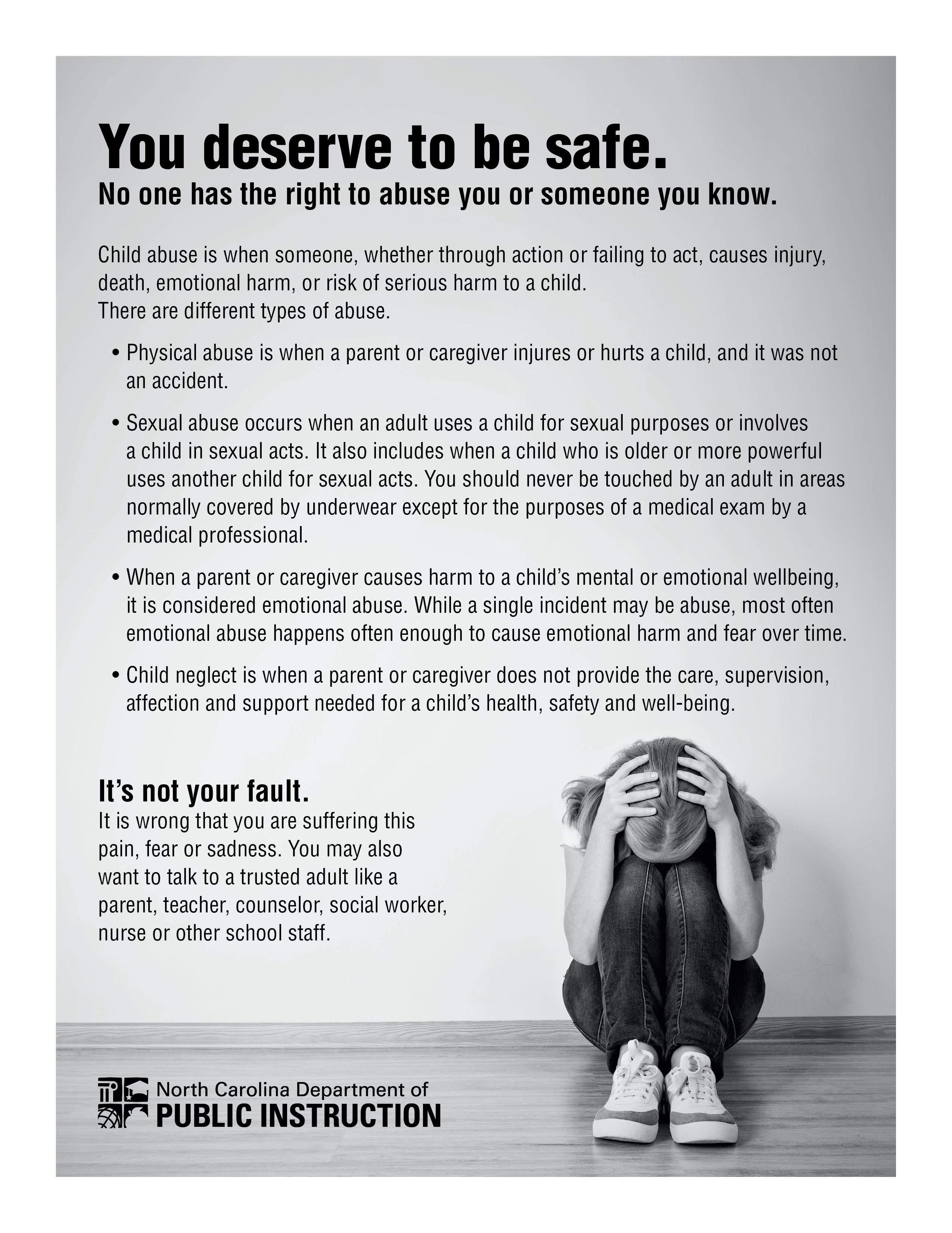 It’s not your fault.nurse or other school staff. parent, teacher, counselor, social worker, want to talk to a trusted adult like a pain, fear or sadness. You may also It is wrong that you are suffering this affection and support needed for a child’Child neglect is when a parent or caregiver does not provide the care, supervision,emotional abuse happens often enough to cause emotional harm and fear over time.it is considered emotional abuse. While a single incident may be abuse, most oftenWhen a parent or caregiver causes harm to a child’s mental or emotional wellbeing,medical professional.normally covered by underwear except for the purposes of a medical exam by auses another child for sexual acts. You should never be touched by an adult in areasa child in sexual acts. It also includes when a child who is older or more powerfulSexual abuse occurs when an adult uses a child for sexual purposes or involvesan accident.Physical abuse is when a parent or caregiver injures or hurts a child, and it was notThere are different types of abuse. death, emotional harm, or risk of serious harm to a child.  Child abuse is when someone, whether through action or failing to act, causes injury, No one has the right to abuse you or someone you know.You deserve to be safe.