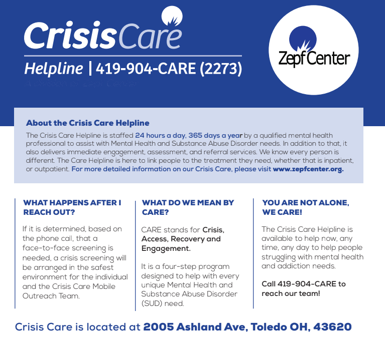 The Crisis Care Helpline is staffed 24 hours a day, 365 days a year by a qualified mental health professional to assist with Mental Health and Substance Abuse Disorder needs. In addition to that, it also delivers immediate engagement, assessment, and referral services. We know every person is different. The Care Helpline is here to link people to the treatment they need, whether that is inpatient, or outpatient. For more detailed information on our Crisis Care, please visit www.zepfcenter.org. 419-904-2273