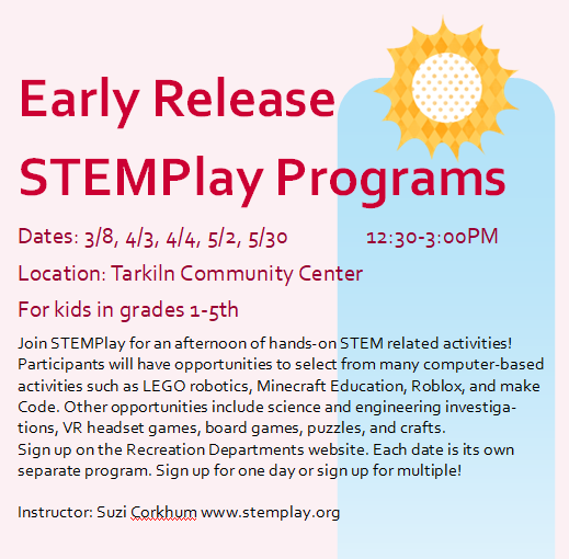 Need something to do on an early release day? Join STEMPlay for an afternoon of hands-on STEM related activities! Participants will have opportunities to select from many computer-based activities such as LEGO robotics, Minecraft Education, Roblox, and make Code. Other opportunities include science and engineering investigations, VR headset games, board games, puzzles, and crafts. Sign up on the Recreation Departments website. Each date is its own separate program. Sign up for one day or sign up for multiple!  Transportation not provided. 