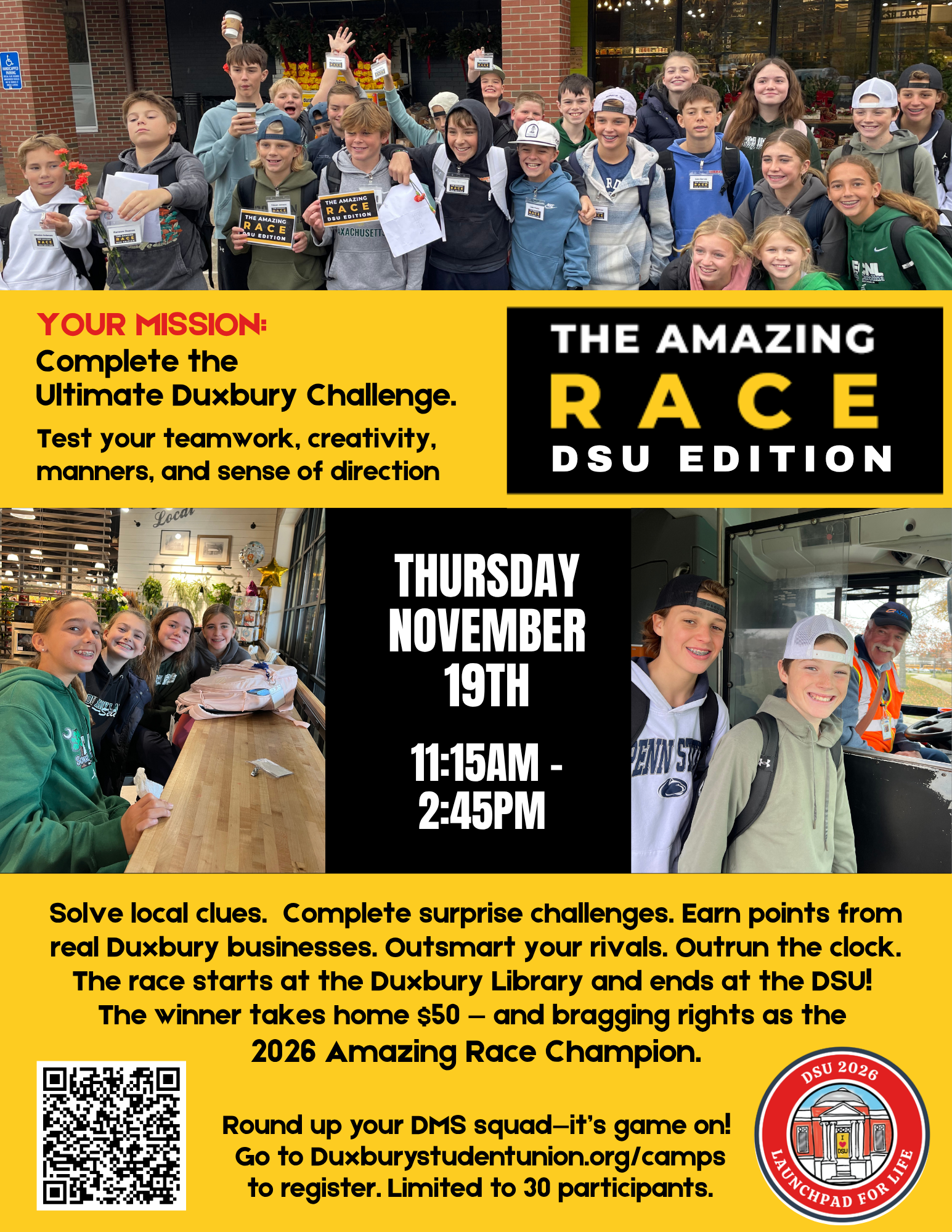 DSU Amazing Race: No GPS. No Google. Just Grit.  November 19th 2026 11:15am -2:45pm  Grab your DMS squad for this fast paced challenge across Duxbury. Teams of two will solve clues, complete detours, and earn points at local businesses. Every stop is a new adventure, and every decision could change your standing.   No phones. No shortcuts. Just teamwork, quick thinking, and community spirit.  Start: Duxbury Library Bus Stop • Finish:DSU Cost: $50 (includes lunch valued at $10) For DMS Students: Grades 6,7, & 8 Prize: $50 + bragging rights as The 2025 Amazing Race Champions. Round up your crew. It’s game on!