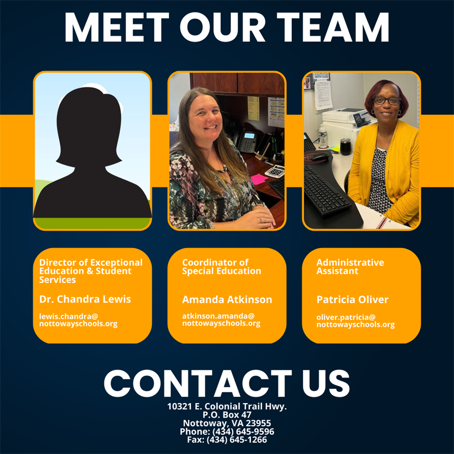 Meet our Team. Director of Exceptional Education & Student Services Dr. Chandra Lewis lewis.chandra@nottowayschools.org. Coordinator of Special Education Amanda Atkinson atkinson.amanda@nottowayschools.org. Administrative Assistant Patricia Oliver oliver.patricia@nottowayschools.org. Contact Us 10321 E. Colonial Trail Hwy. P.O. Box 47 Nottoway, VA 23955. Phone: (434) 645-9596, Fax: (434)645-1266