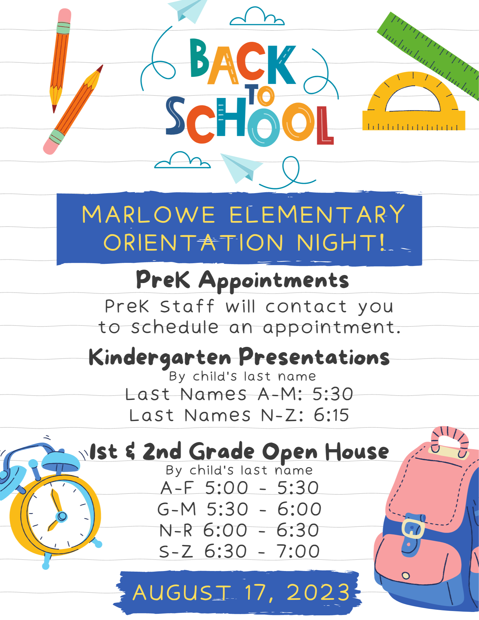 Student orientation will be held on August 17, 2023, at the specific times listed below. If you are a Pre-K student, your teacher will contact you with your appointment time.  Kindergarten:  Last Names A-M: 5:30 p.m.  Last Names N-Z: 6:15 p.m.  1st & 2nd Grade:  Last Names A-F: 5 p.m. - 5:30 p.m.  Last Names G-M: 5:30 p.m. - 6 p.m.  Last Names N-R: 6 p.m. to 6:30 p.m.  Last Names S-Z: 6:30 p.m. to 7 p.m.