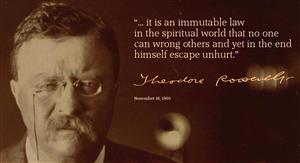 Teddy Roosevelt Quote "... it is an immutable law in the spiritual world that no one can wrong others and yet in the end himself escape unhurt."