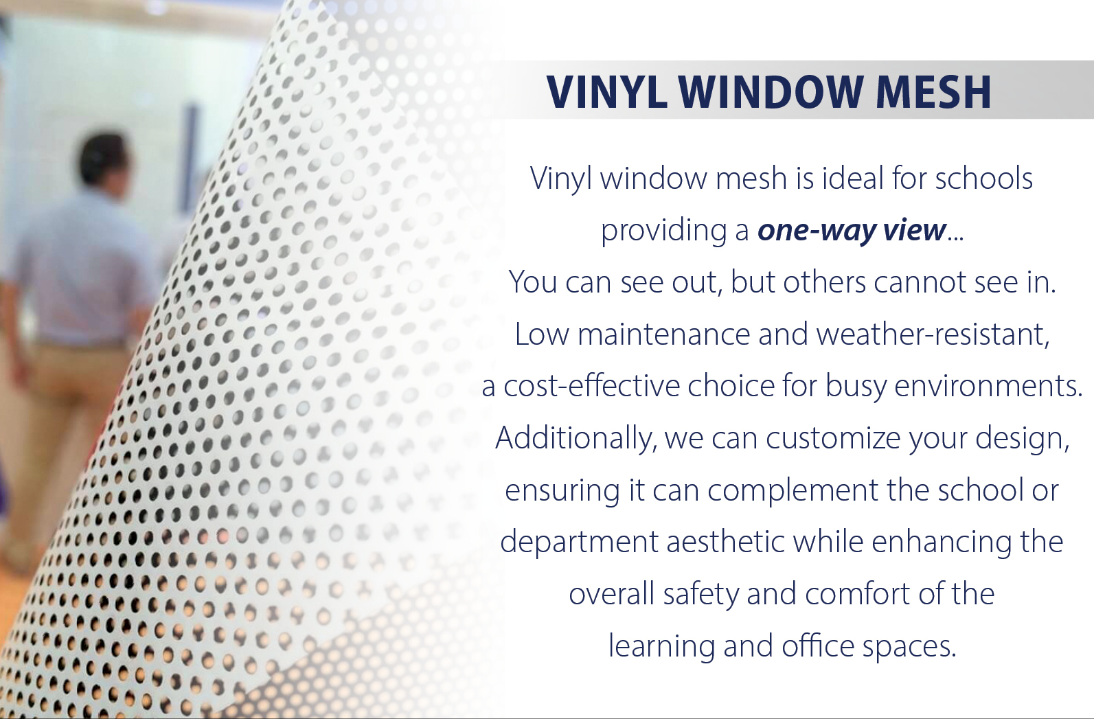 Vinyl window mesh is ideal for schools providing a one-way view... You can see out, but others cannot see in. Low maintenance and weather-resistant, a cost-effective choice for busy environments. Additionally, we can customize your design, ensuring it can complement the school or department aesthetic while enhancing the overall safety and comfort of the learning and office spaces.