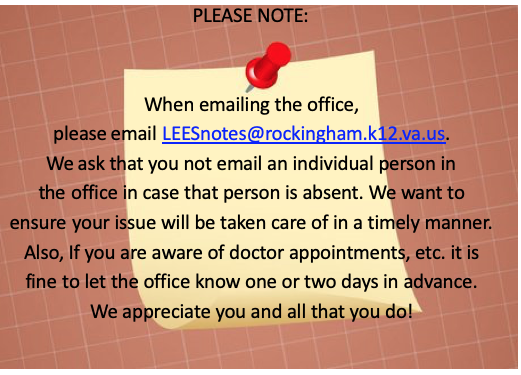 Please note: When emailing the office, please email LEESnotes@rockingham.k12.va.us. We ask that you not email an individual person in the office in case that person is absent. We want to ensure your issue will be taken care of in a timely manner. Also, if you are aware of doctor appointments, etc it is find to let the office know one or two days in advance. We appreciate you and all that you do!