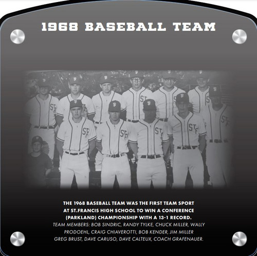 1968 Boys Baseball Team (2020) The 1968 Baseball Team was the first team sport at St. Francis High School to win a Conference (Parkland) Championship with a 13-1 record.    Team Members: Bob Sindric, Randy Tylke, Chuck Miller, Wally Prodoehl, Craig  Chiaverotti, Bob Kender, Jim Miller,  Greg Brust, Dave Caruso, Dave Calteux, Coach Grafenauer