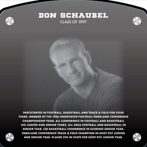  Don Schaubel (2020) CLASS of 1997 Participated in Football, Basketball, and Track & Field for four years. Member of the 1996 undefeated Fooball Parkland Conference Championship Team. All Conference in Football and Basketball his Junior and Senior years. All Area Football and Basketball in Senior year. Led Basketball Conference in scoring Senior year. Parkland Conference Track & Field Champion in Shot Put Junior and Sernior years. Placed 5th in State for Shot Put Junior year.